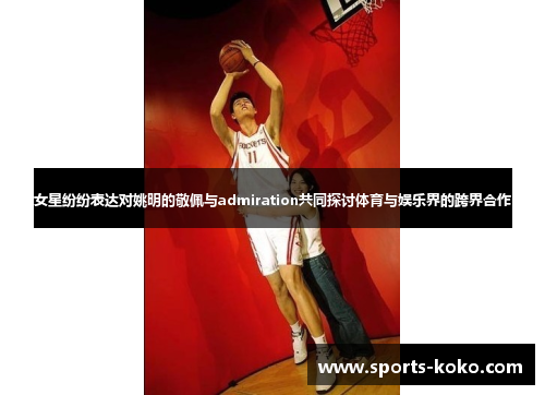 女星纷纷表达对姚明的敬佩与admiration共同探讨体育与娱乐界的跨界合作