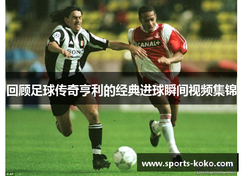 回顾足球传奇亨利的经典进球瞬间视频集锦