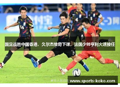 国足战胜中国香港，久尔杰维奇下课，法国少帅亨利火速接任