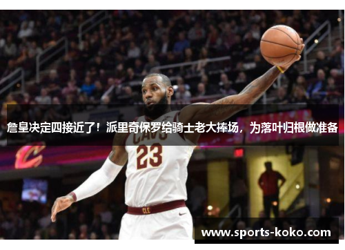 詹皇决定四接近了！派里奇保罗给骑士老大捧场，为落叶归根做准备